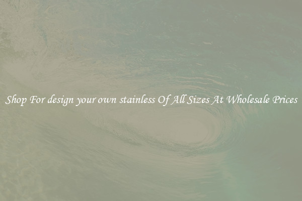 Shop For design your own stainless Of All Sizes At Wholesale Prices