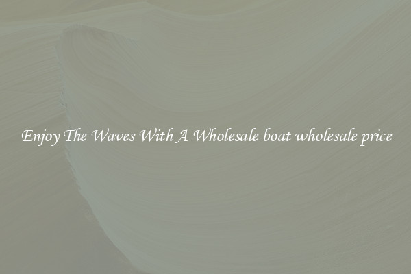Enjoy The Waves With A Wholesale boat wholesale price