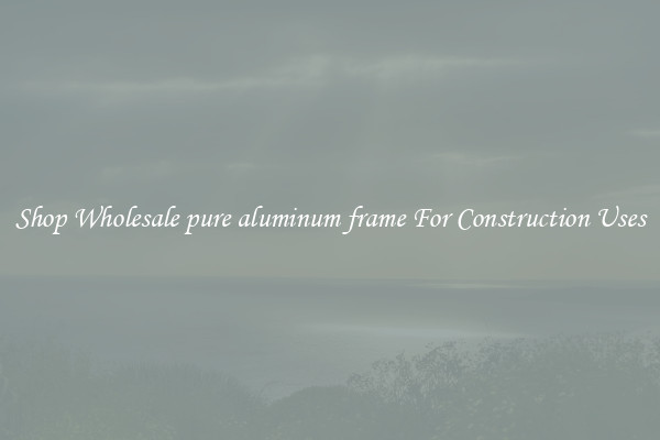 Shop Wholesale pure aluminum frame For Construction Uses