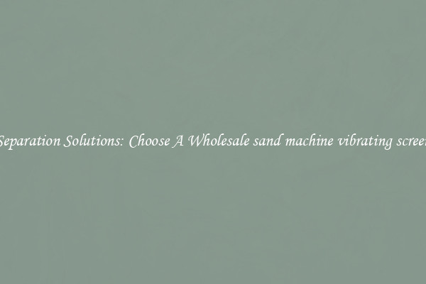 Separation Solutions: Choose A Wholesale sand machine vibrating screen
